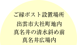 ご縁ポスト設置場所 出雲市大社町地内 真名井の清水斜め前 真名井広場内